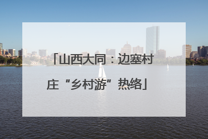 山西大同：边塞村庄“乡村游”热络